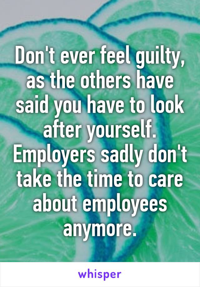 Don't ever feel guilty, as the others have said you have to look after yourself. Employers sadly don't take the time to care about employees anymore.