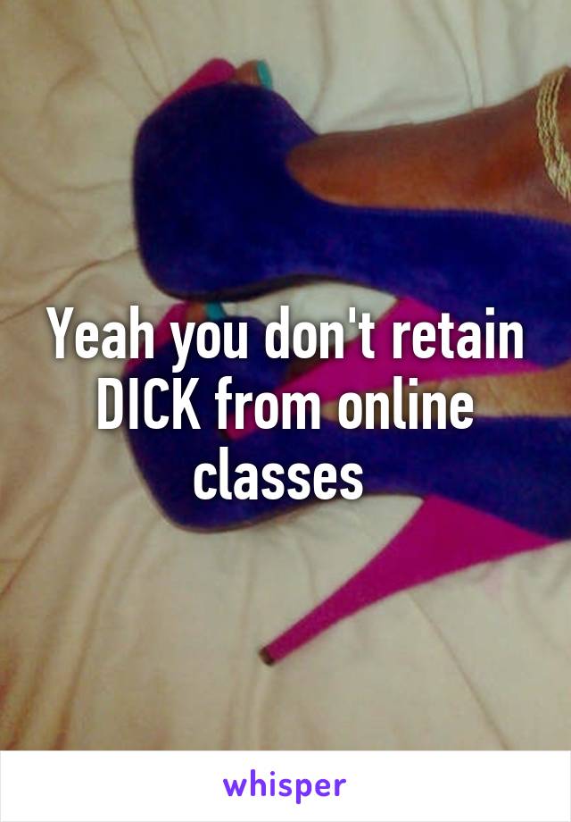 Yeah you don't retain DICK from online classes 