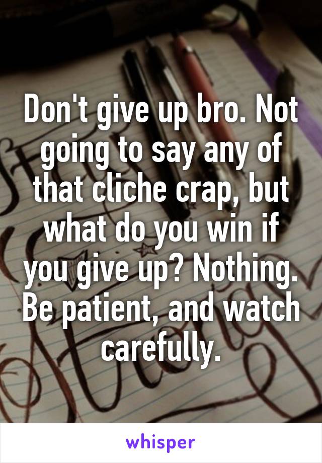 Don't give up bro. Not going to say any of that cliche crap, but what do you win if you give up? Nothing. Be patient, and watch carefully.