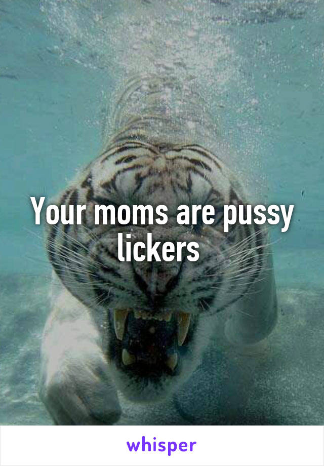 Your moms are pussy lickers 