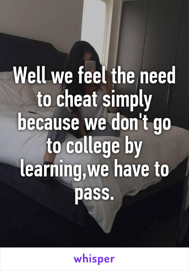 Well we feel the need to cheat simply because we don't go to college by learning,we have to pass.