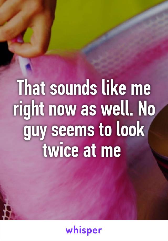 That sounds like me right now as well. No guy seems to look twice at me 