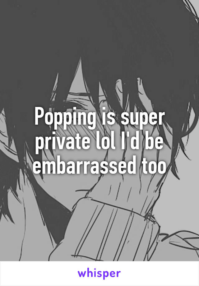 Popping is super private lol I'd be embarrassed too
