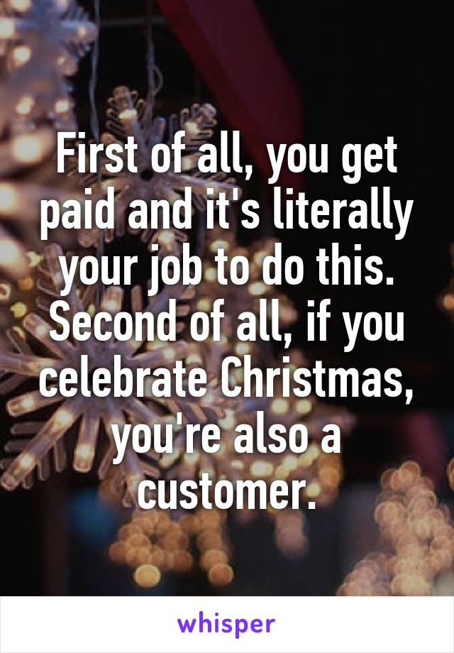 First of all, you get paid and it's literally your job to do this. Second of all, if you celebrate Christmas, you're also a customer.
