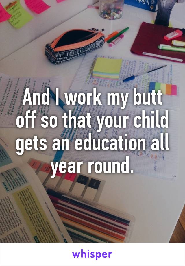 And I work my butt off so that your child gets an education all year round.
