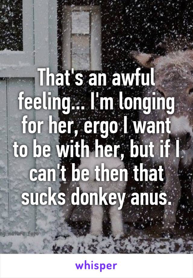 That's an awful feeling... I'm longing for her, ergo I want to be with her, but if I can't be then that sucks donkey anus.