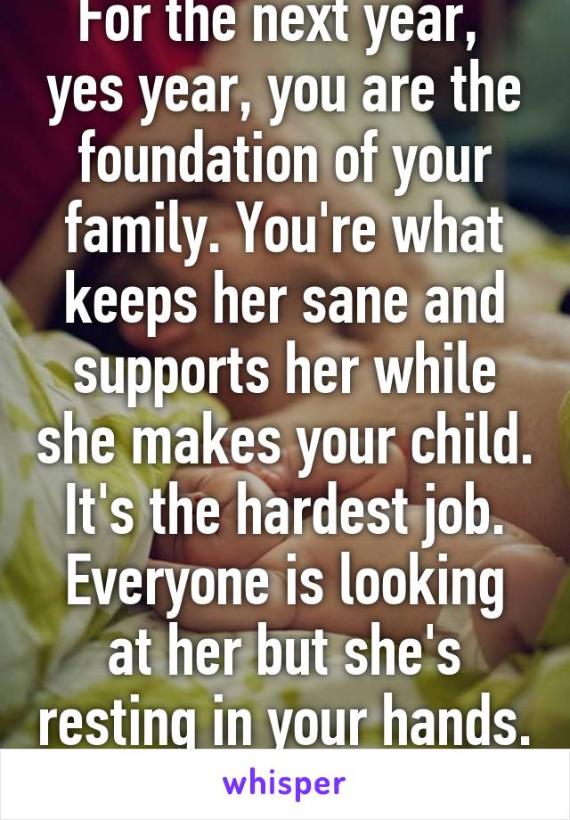 For the next year,  yes year, you are the foundation of your family. You're what keeps her sane and supports her while she makes your child. It's the hardest job. Everyone is looking at her but she's resting in your hands. 