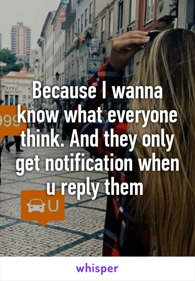 Because I wanna know what everyone think. And they only get notification when u reply them 