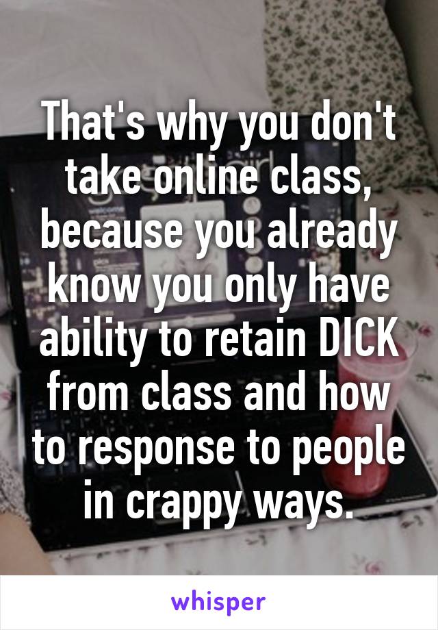 That's why you don't take online class, because you already know you only have ability to retain DICK from class and how to response to people in crappy ways.