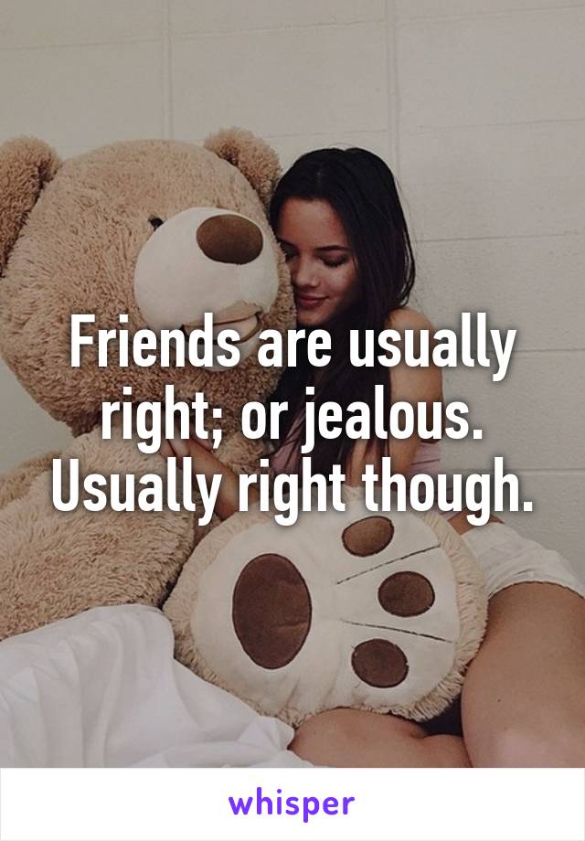 Friends are usually right; or jealous. Usually right though.