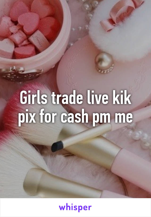 Girls trade live kik pix for cash pm me