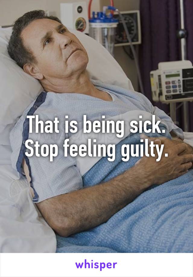 That is being sick. Stop feeling guilty.