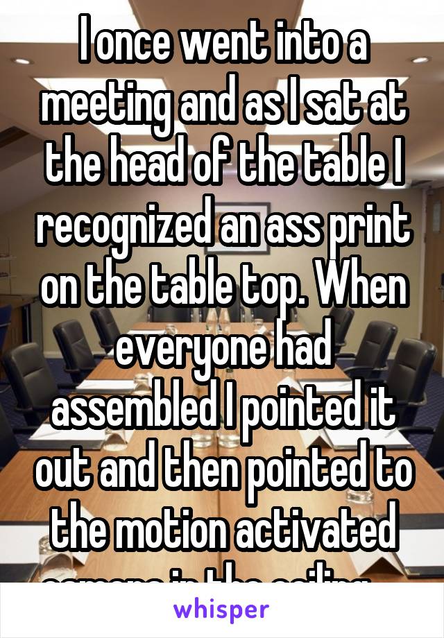 I once went into a meeting and as I sat at the head of the table I recognized an ass print on the table top. When everyone had assembled I pointed it out and then pointed to the motion activated camera in the ceiling.....
