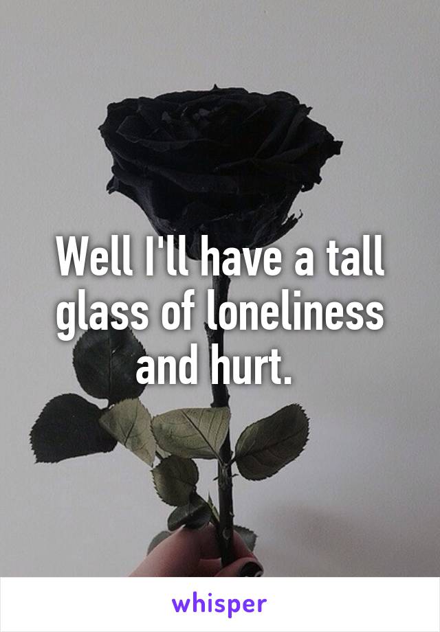 Well I'll have a tall glass of loneliness and hurt. 