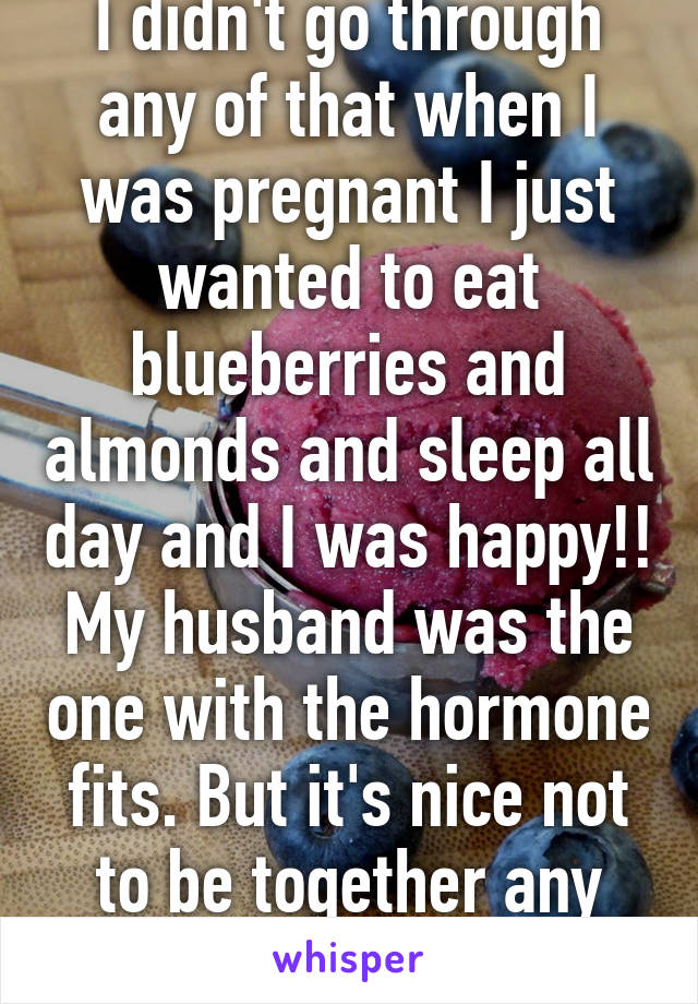 I didn't go through any of that when I was pregnant I just wanted to eat blueberries and almonds and sleep all day and I was happy!! My husband was the one with the hormone fits. But it's nice not to be together any more yay!!