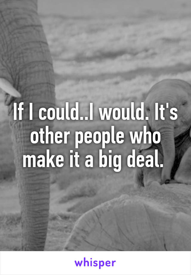 If I could..I would. It's other people who make it a big deal. 