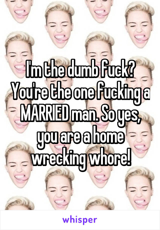 I'm the dumb fuck? You're the one fucking a MARRIED man. So yes, you are a home wrecking whore!