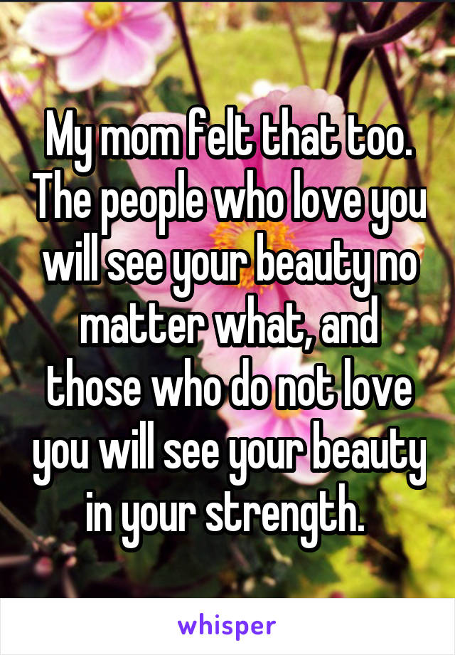 My mom felt that too. The people who love you will see your beauty no matter what, and those who do not love you will see your beauty in your strength. 