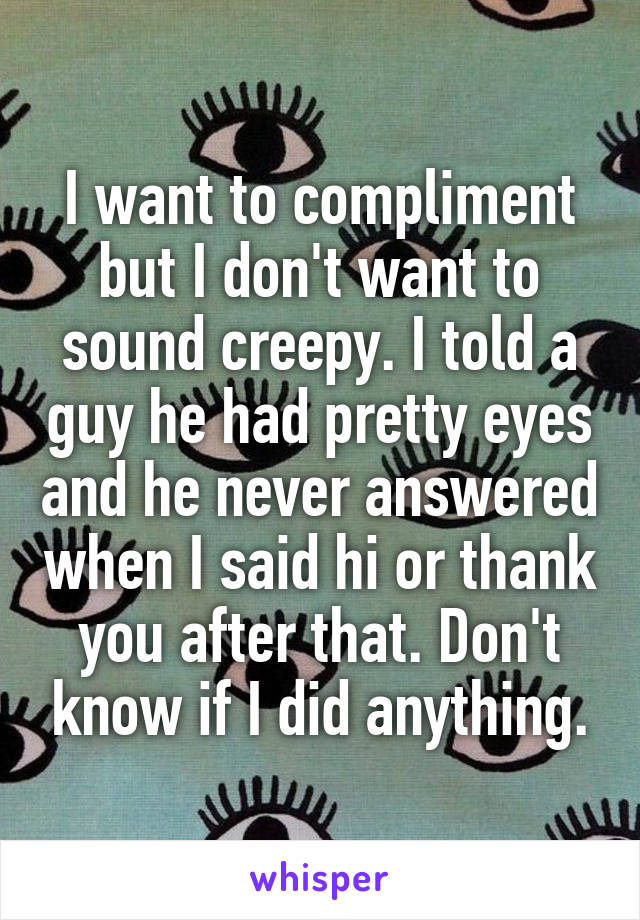 I want to compliment but I don't want to sound creepy. I told a guy he had pretty eyes and he never answered when I said hi or thank you after that. Don't know if I did anything.