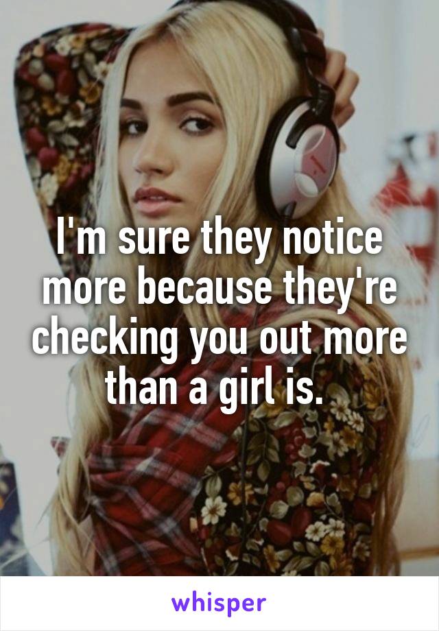 I'm sure they notice more because they're checking you out more than a girl is. 