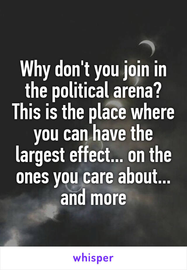 Why don't you join in the political arena? This is the place where you can have the largest effect... on the ones you care about... and more