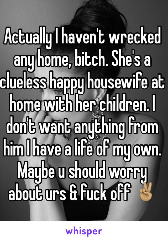 Actually I haven't wrecked any home, bitch. She's a clueless happy housewife at home with her children. I don't want anything from him I have a life of my own. Maybe u should worry about urs & fuck off ✌🏽