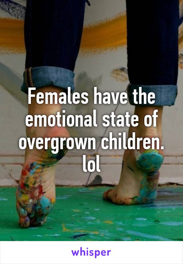 Females have the emotional state of overgrown children. lol