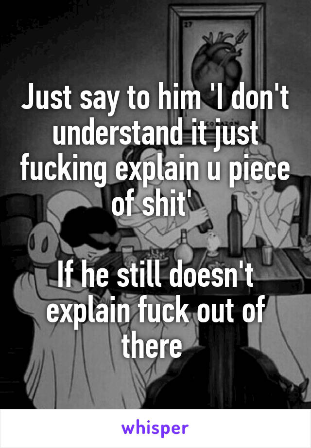 Just say to him 'I don't understand it just fucking explain u piece of shit' 

If he still doesn't explain fuck out of there 