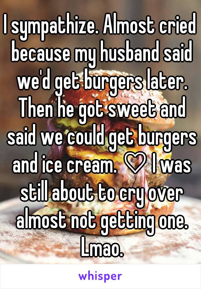 I sympathize. Almost cried because my husband said we'd get burgers later. Then he got sweet and said we could get burgers and ice cream. ♡ I was still about to cry over almost not getting one. Lmao.