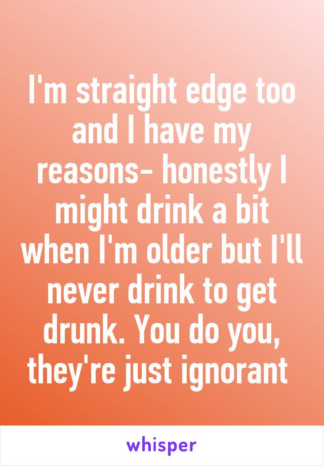 I'm straight edge too and I have my reasons- honestly I might drink a bit when I'm older but I'll never drink to get drunk. You do you, they're just ignorant 