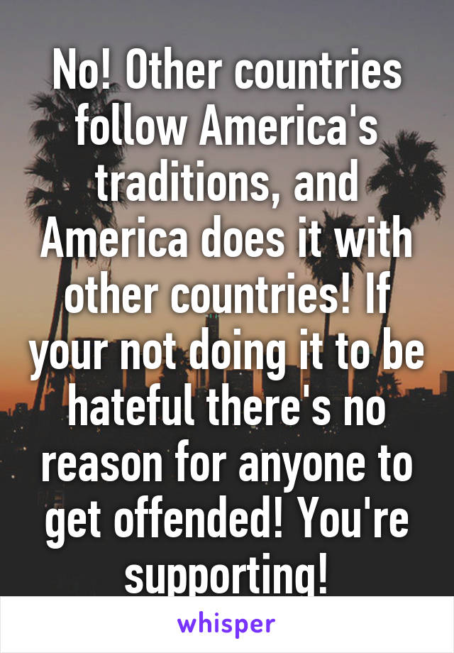 No! Other countries follow America's traditions, and America does it with other countries! If your not doing it to be hateful there's no reason for anyone to get offended! You're supporting!