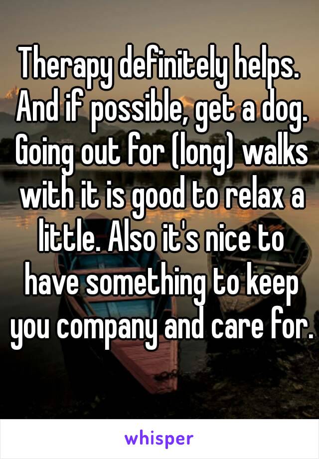 Therapy definitely helps. And if possible, get a dog. Going out for (long) walks with it is good to relax a little. Also it's nice to have something to keep you company and care for. 