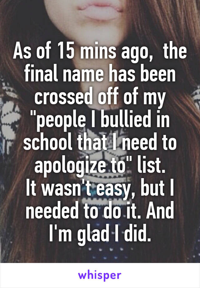As of 15 mins ago,  the final name has been crossed off of my "people I bullied in school that I need to apologize to" list.
It wasn't easy, but I needed to do it. And I'm glad I did.
