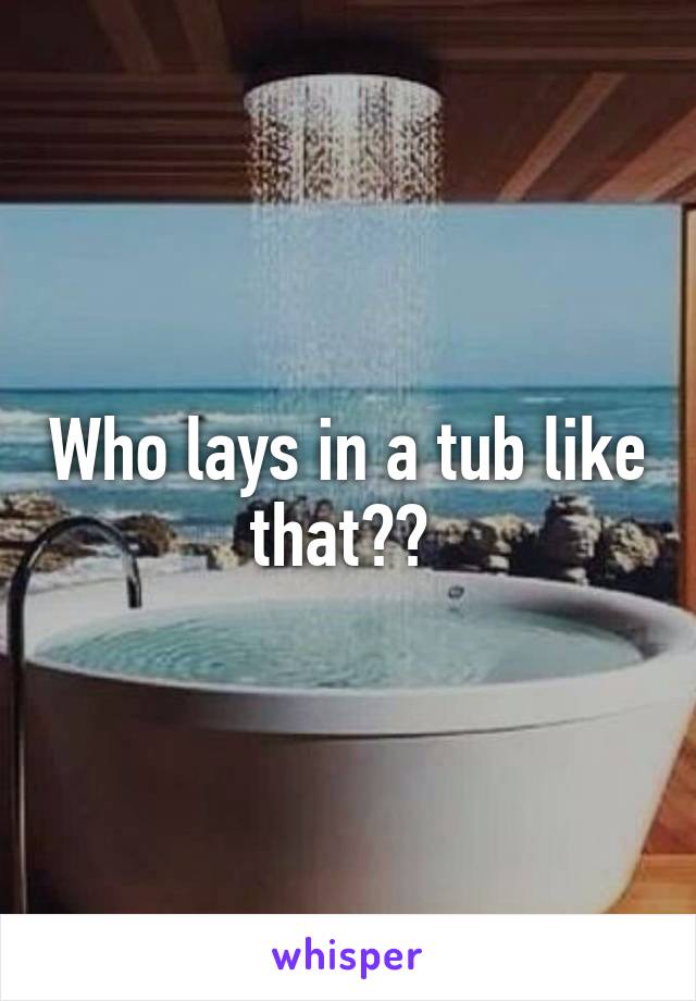 Who lays in a tub like that?? 