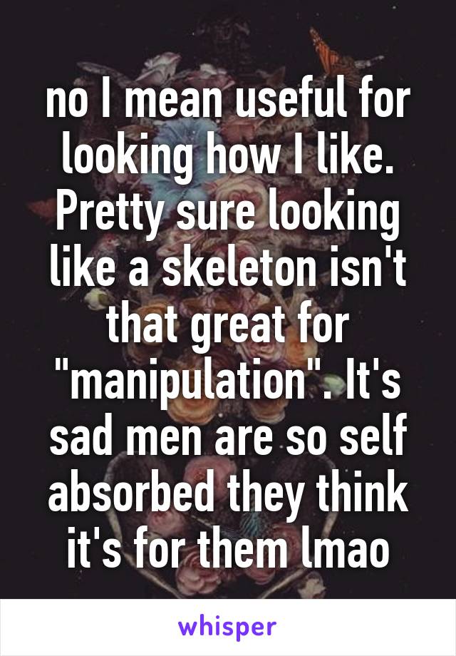 no I mean useful for looking how I like. Pretty sure looking like a skeleton isn't that great for "manipulation". It's sad men are so self absorbed they think it's for them lmao