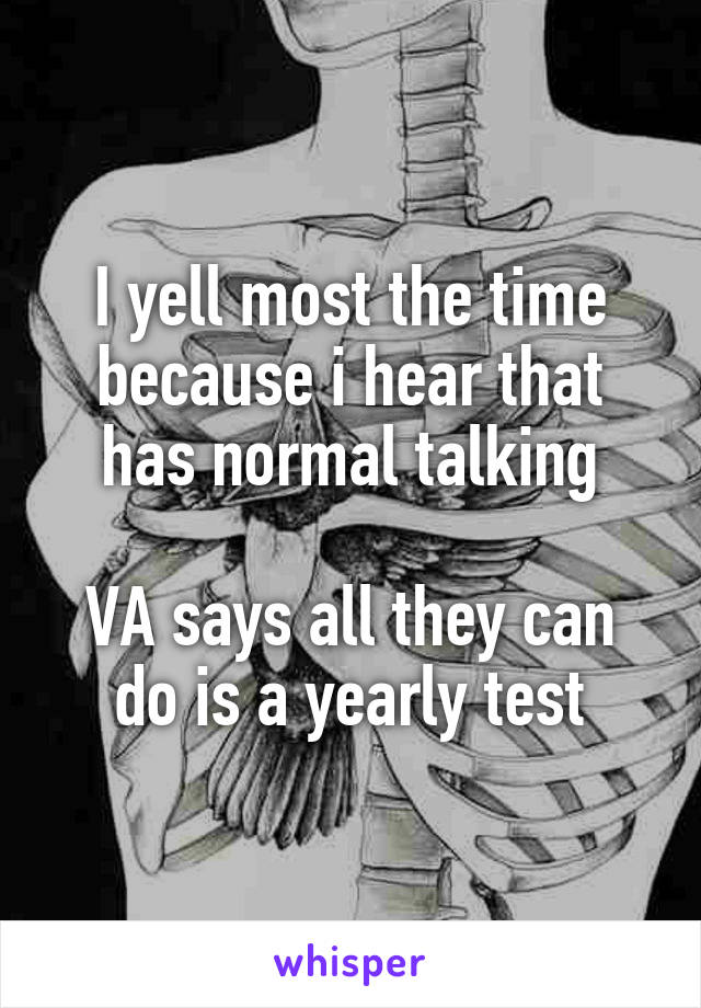 I yell most the time because i hear that has normal talking

VA says all they can do is a yearly test