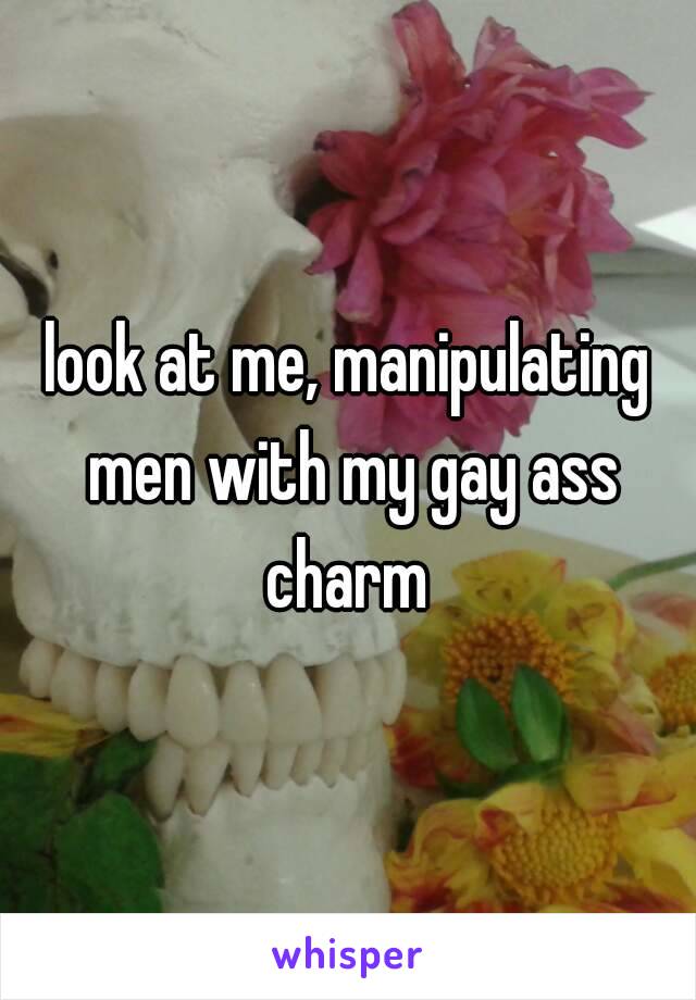 look at me, manipulating men with my gay ass charm 