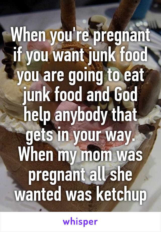 When you're pregnant if you want junk food you are going to eat junk food and God help anybody that gets in your way. When my mom was pregnant all she wanted was ketchup