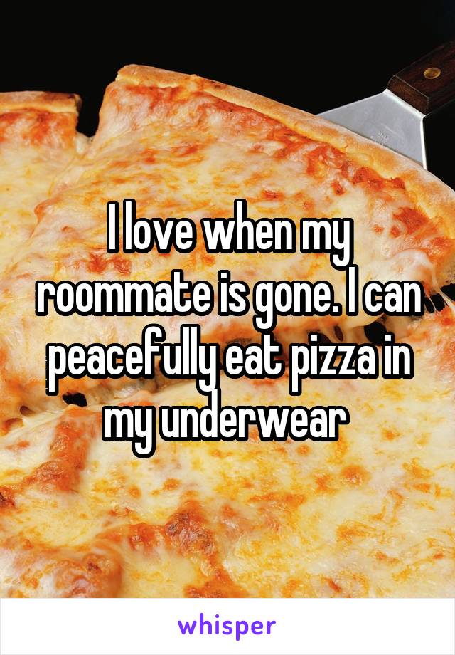 I love when my roommate is gone. I can peacefully eat pizza in my underwear 
