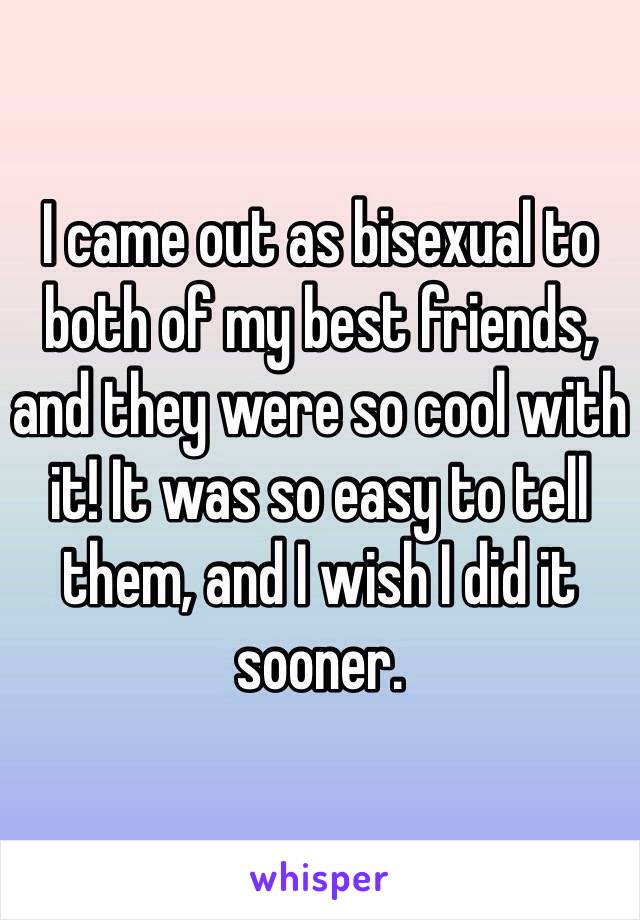 I came out as bisexual to both of my best friends, and they were so cool with it! It was so easy to tell them, and I wish I did it sooner.