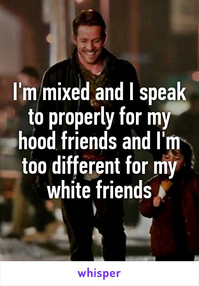 I'm mixed and I speak to properly for my hood friends and I'm too different for my white friends