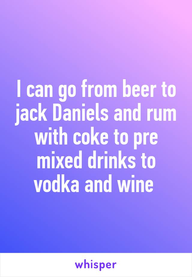 I can go from beer to jack Daniels and rum with coke to pre mixed drinks to vodka and wine 