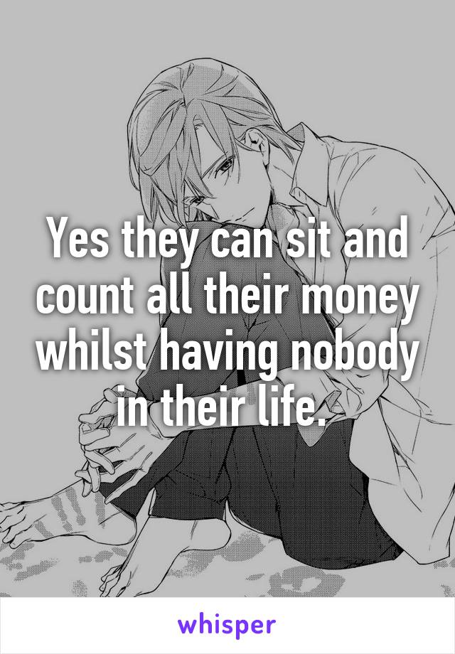 Yes they can sit and count all their money whilst having nobody in their life. 