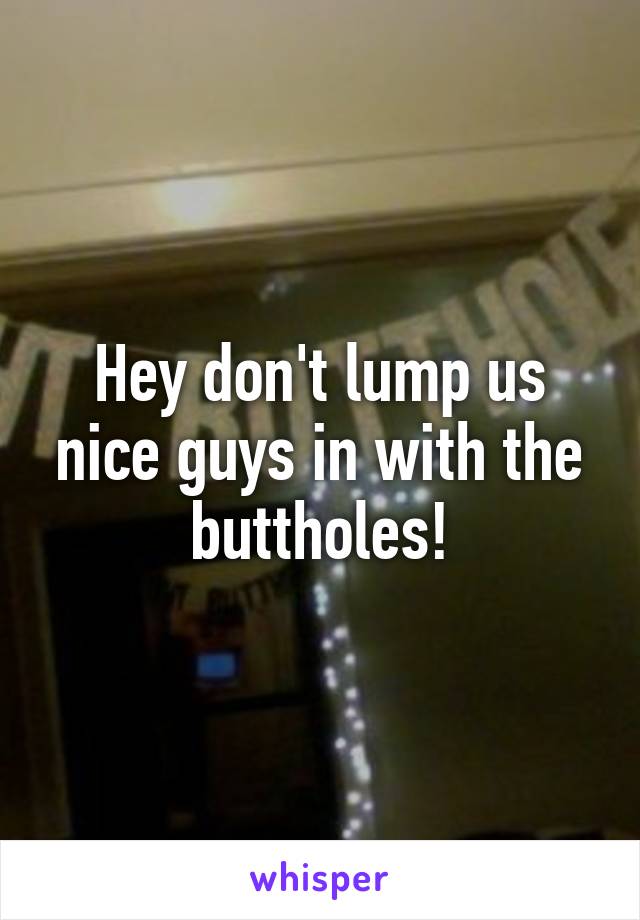 Hey don't lump us nice guys in with the buttholes!