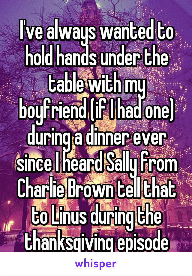 I've always wanted to hold hands under the table with my boyfriend (if I had one) during a dinner ever since I heard Sally from Charlie Brown tell that to Linus during the thanksgiving episode