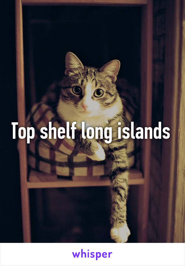 Top shelf long islands 