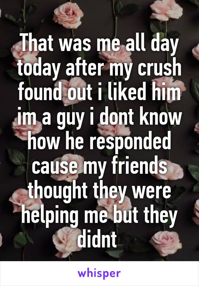 That was me all day today after my crush found out i liked him im a guy i dont know how he responded cause my friends thought they were helping me but they didnt 