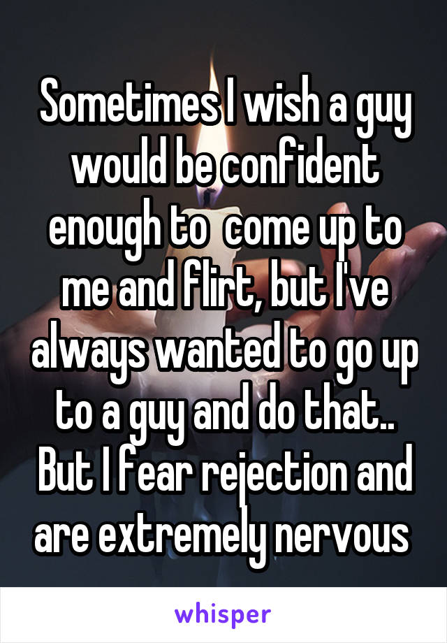 Sometimes I wish a guy would be confident enough to  come up to me and flirt, but I've always wanted to go up to a guy and do that.. But I fear rejection and are extremely nervous 