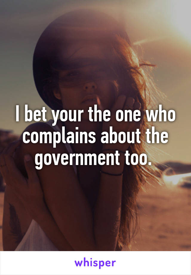 I bet your the one who complains about the government too. 