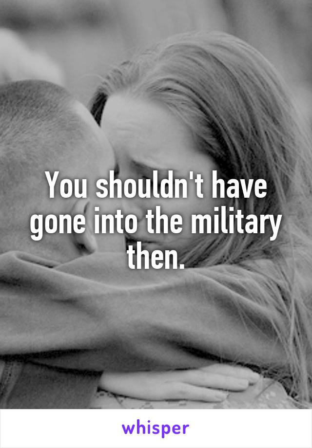You shouldn't have gone into the military then.
